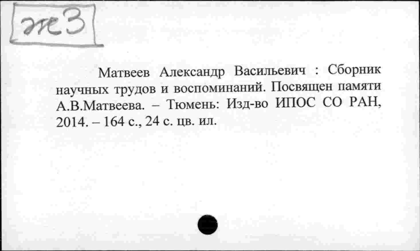 ﻿Матвеев Александр Васильевич : Сборник научных трудов и воспоминаний. Посвящен памяти А.В.Матвеева. — Тюмень: Изд-во ИПОС СО РАН, 2014. - 164 с., 24 с. цв. ил.